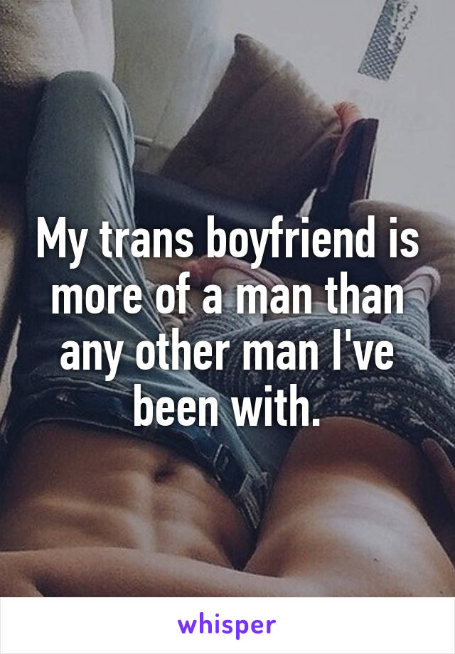 My trans boyfriend is more of a man than any other man I've been with.