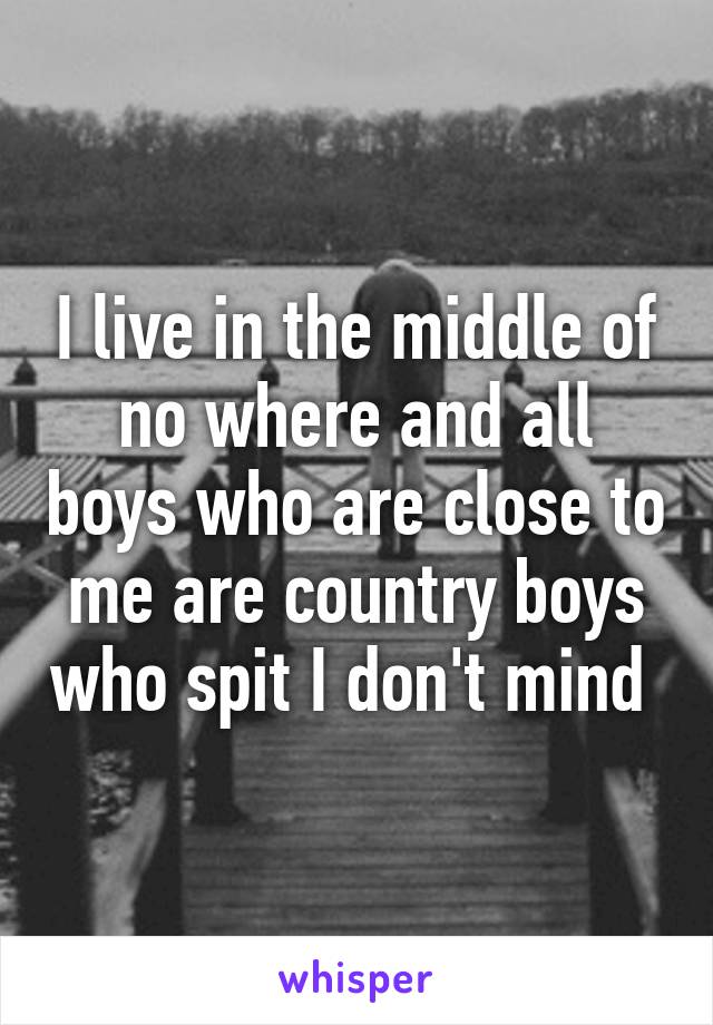 I live in the middle of no where and all boys who are close to me are country boys who spit I don't mind 