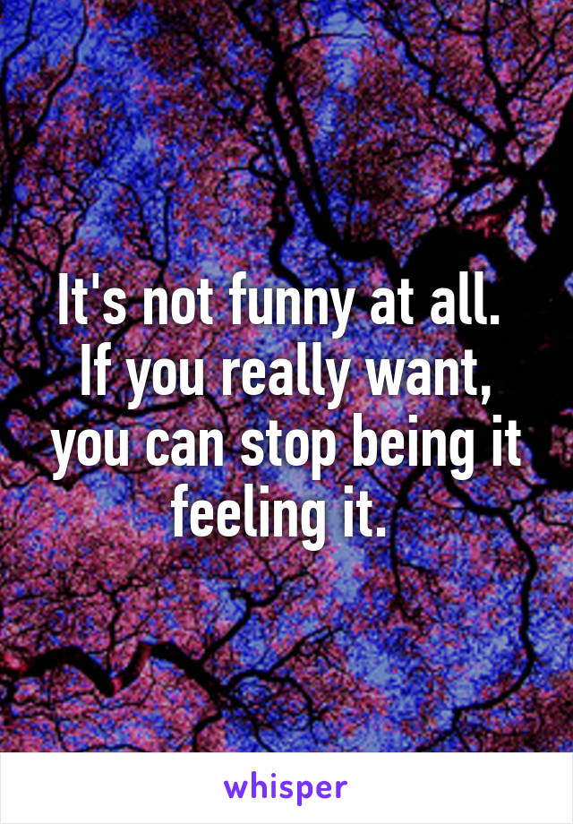 It's not funny at all. 
If you really want, you can stop being it feeling it. 