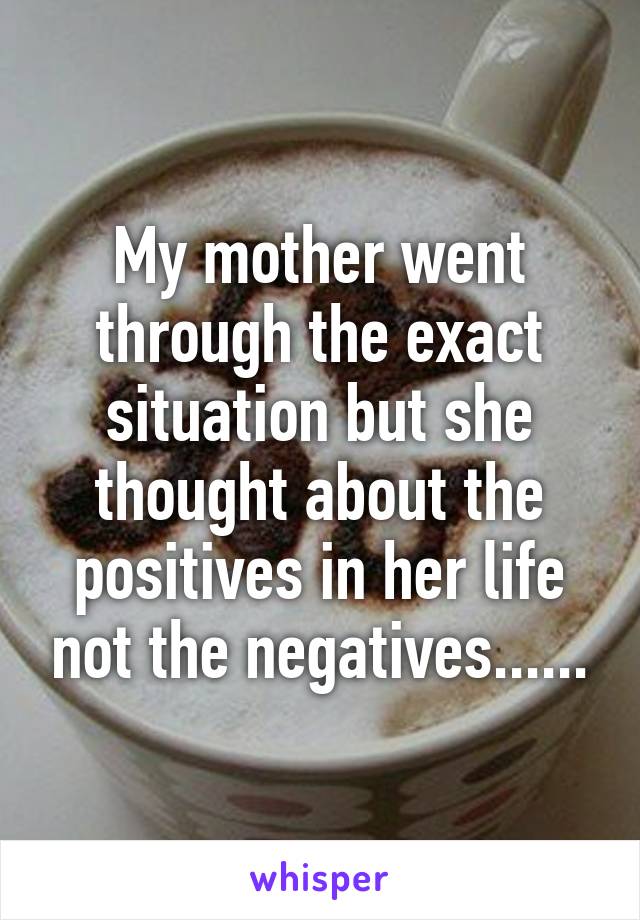 My mother went through the exact situation but she thought about the positives in her life not the negatives......