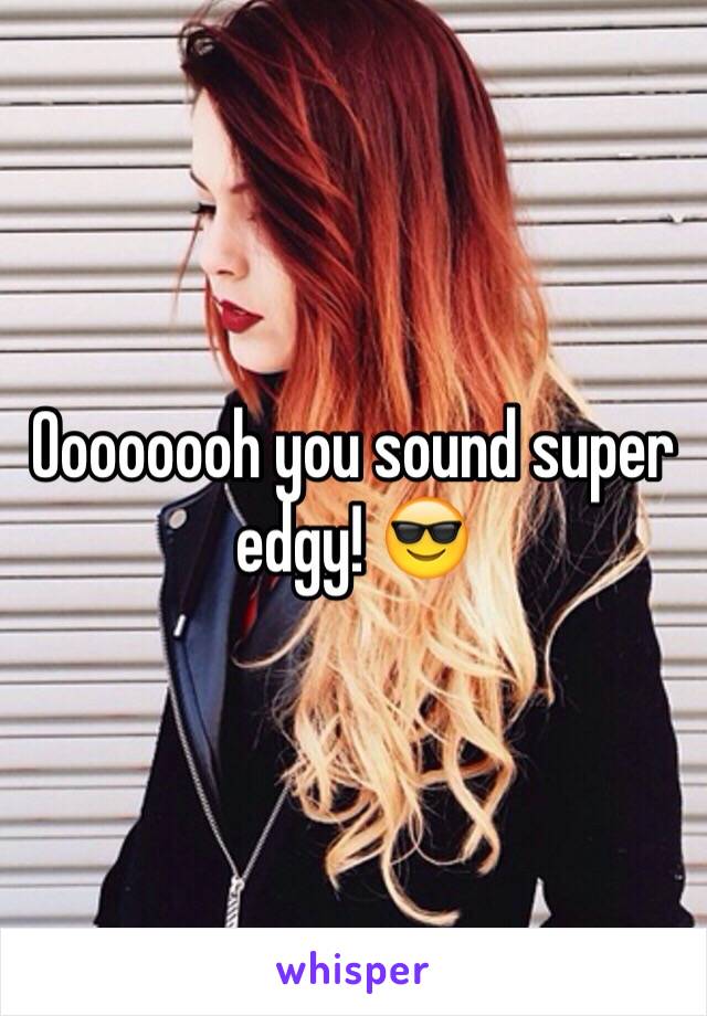 Oooooooh you sound super edgy! 😎 