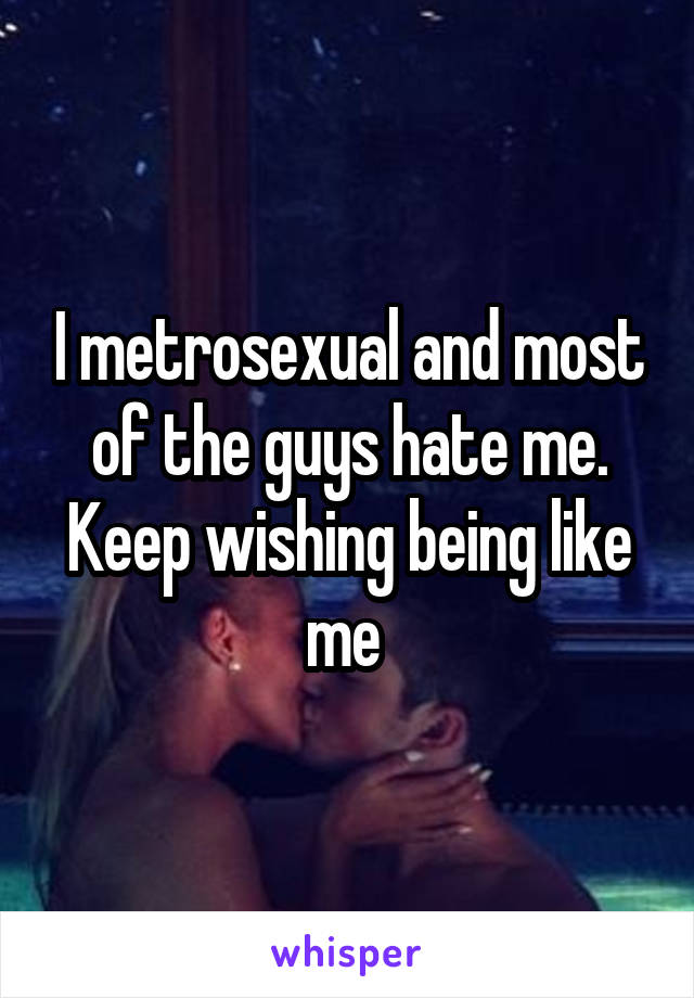 I metrosexual and most of the guys hate me.
Keep wishing being like me 