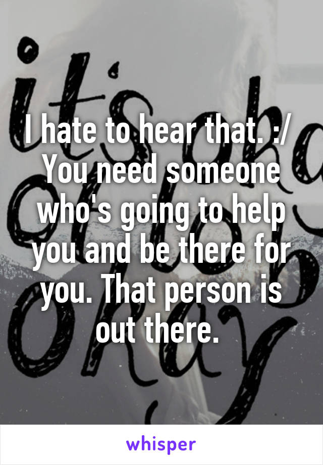 I hate to hear that. :/ 
You need someone who's going to help you and be there for you. That person is out there. 