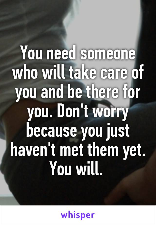 You need someone who will take care of you and be there for you. Don't worry because you just haven't met them yet. You will. 