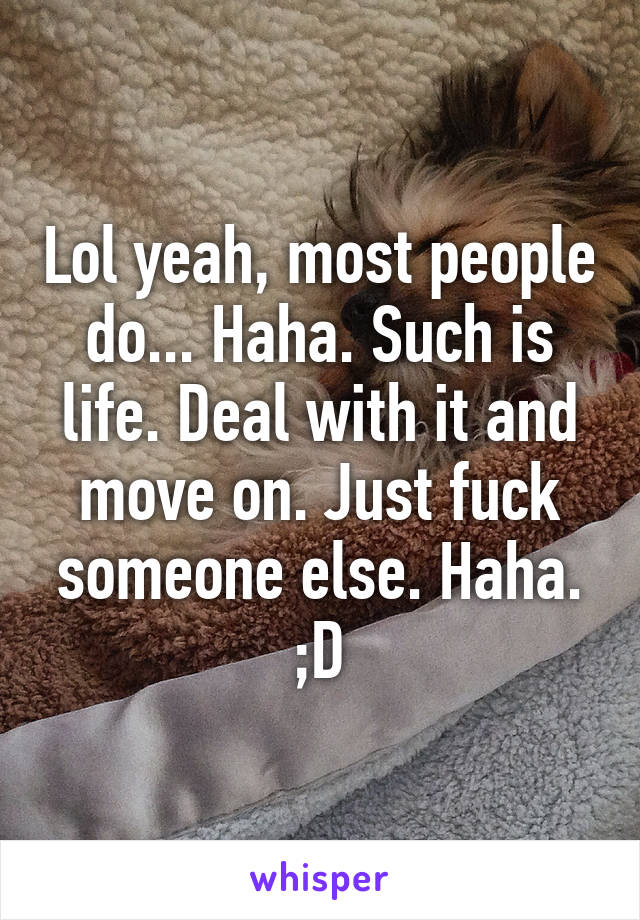 Lol yeah, most people do... Haha. Such is life. Deal with it and move on. Just fuck someone else. Haha. ;D