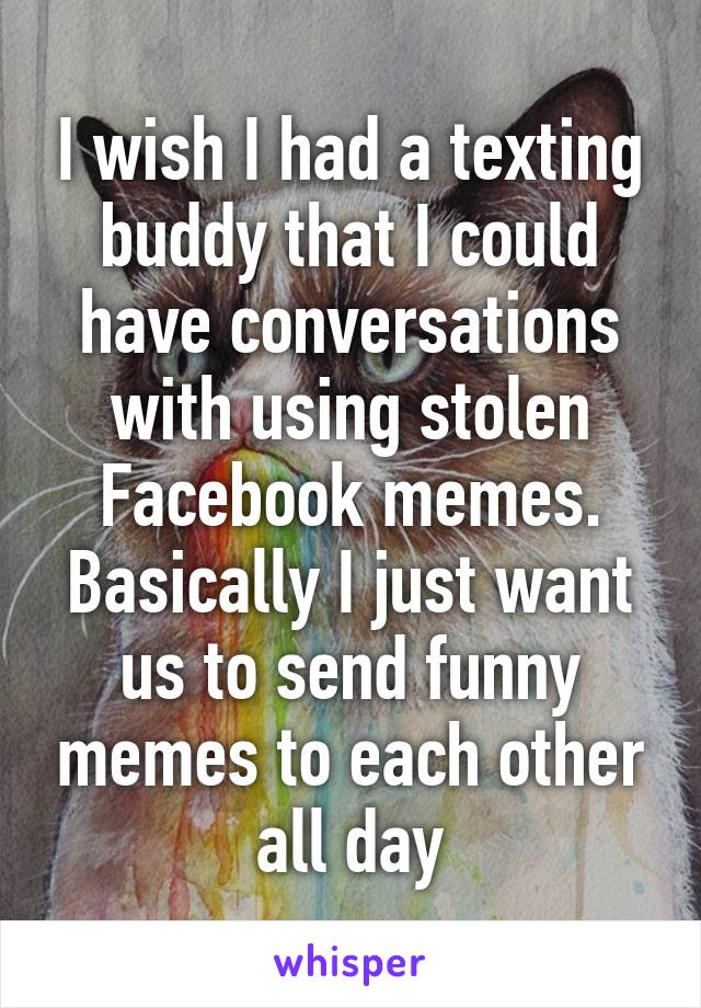 I wish I had a texting buddy that I could have conversations with using stolen Facebook memes. Basically I just want us to send funny memes to each other all day