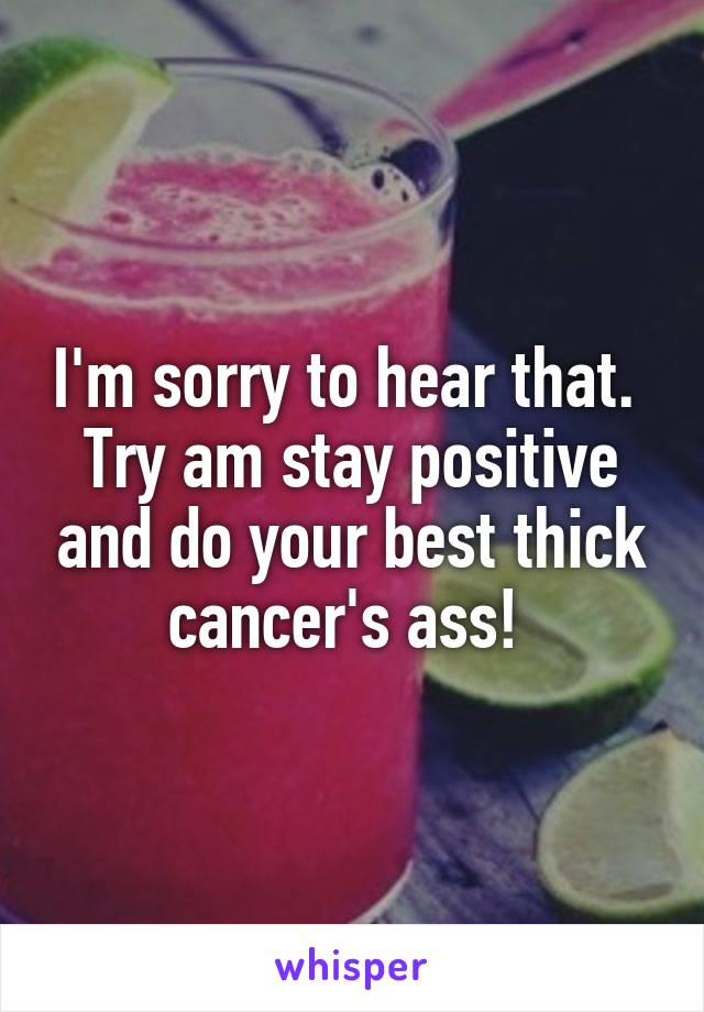 I'm sorry to hear that.  Try am stay positive and do your best thick cancer's ass! 