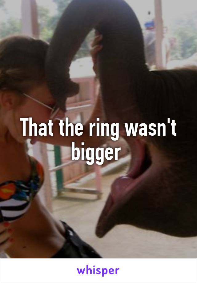 That the ring wasn't bigger 