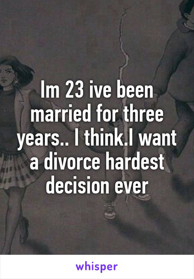 Im 23 ive been married for three years.. I think.I want a divorce hardest decision ever