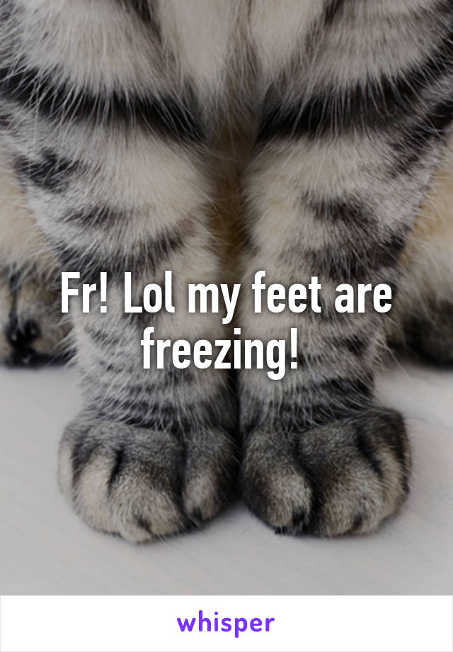 Fr! Lol my feet are freezing! 