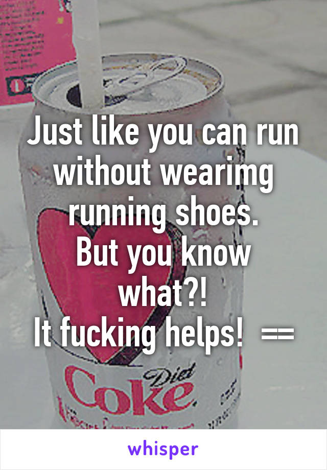 Just like you can run without wearimg running shoes.
But you know what?!
It fucking helps!  ==