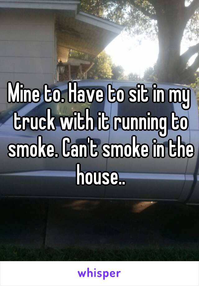 Mine to. Have to sit in my truck with it running to smoke. Can't smoke in the house..