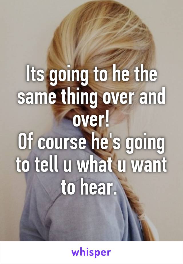 Its going to he the same thing over and over!
Of course he's going to tell u what u want to hear. 