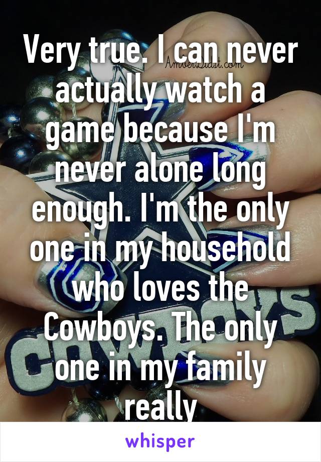 Very true. I can never actually watch a game because I'm never alone long enough. I'm the only one in my household who loves the Cowboys. The only one in my family really