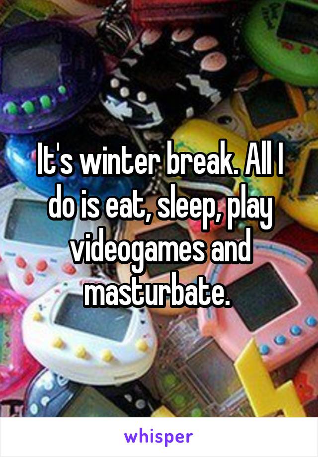 It's winter break. All I do is eat, sleep, play videogames and masturbate. 