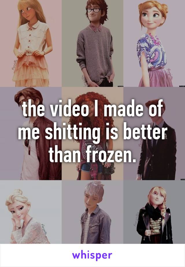 the video I made of me shitting is better than frozen.