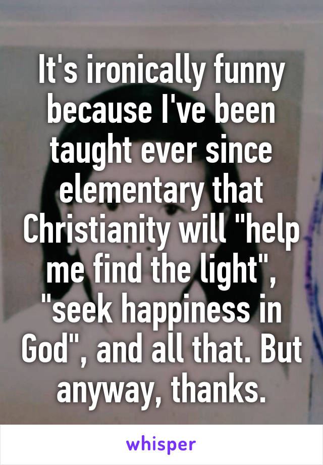 It's ironically funny because I've been taught ever since elementary that Christianity will "help me find the light", "seek happiness in God", and all that. But anyway, thanks.