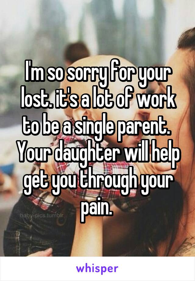 I'm so sorry for your lost. it's a lot of work to be a single parent.  Your daughter will help get you through your pain. 