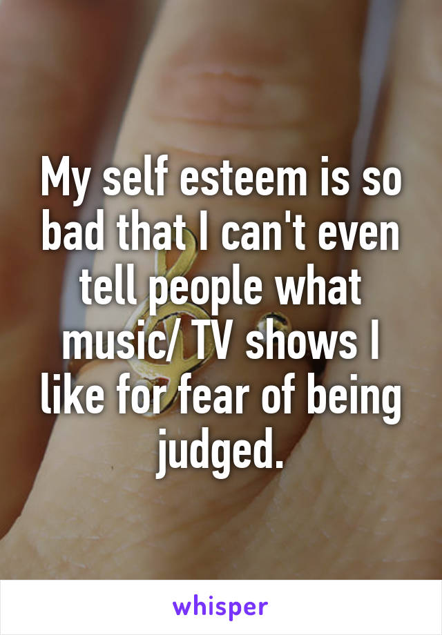 My self esteem is so bad that I can't even tell people what music/ TV shows I like for fear of being judged.