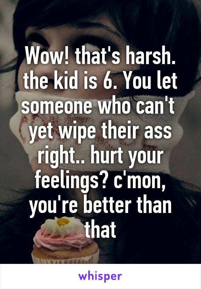 Wow! that's harsh. the kid is 6. You let someone who can't  yet wipe their ass right.. hurt your feelings? c'mon, you're better than that