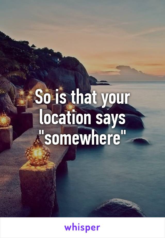 So is that your location says "somewhere"