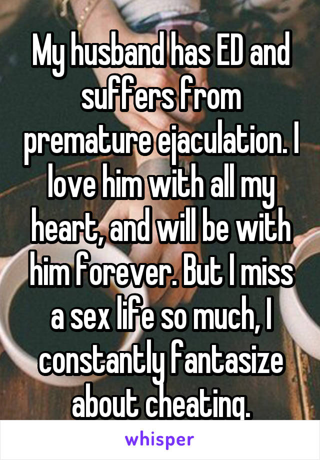 My husband has ED and suffers from premature ejaculation. I love him with all my heart, and will be with him forever. But I miss a sex life so much, I constantly fantasize about cheating.