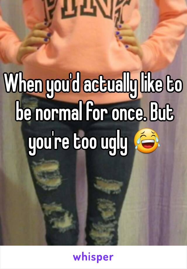 When you'd actually like to be normal for once. But you're too ugly 😂 