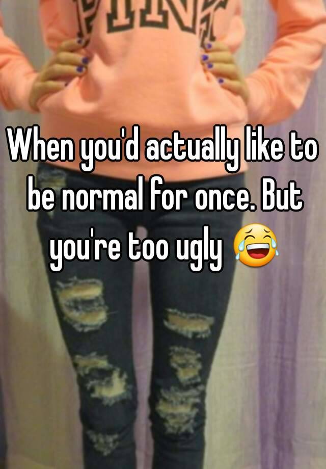 When you'd actually like to be normal for once. But you're too ugly 😂 