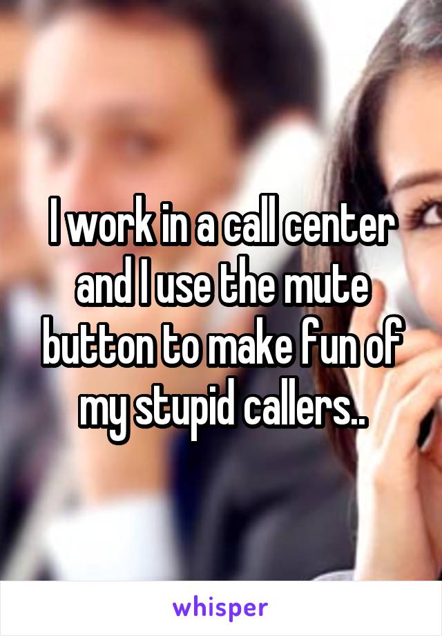 I work in a call center and I use the mute button to make fun of my stupid callers..