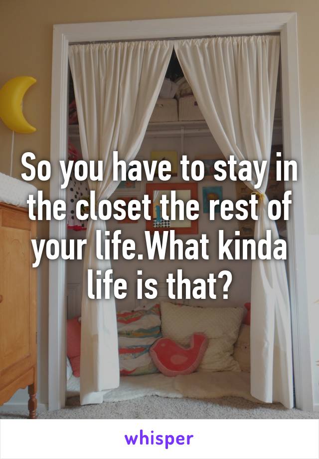 So you have to stay in the closet the rest of your life.What kinda life is that?