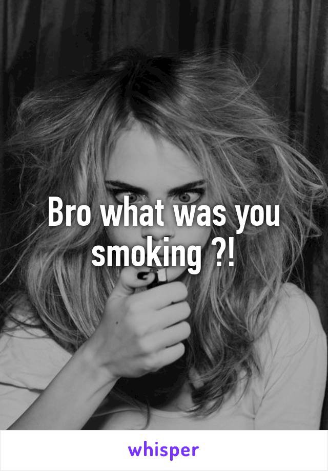 Bro what was you smoking ?!