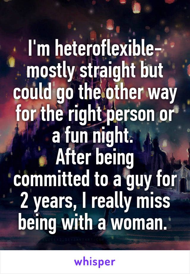 I'm heteroflexible- mostly straight but could go the other way for the right person or a fun night. 
After being committed to a guy for 2 years, I really miss being with a woman. 