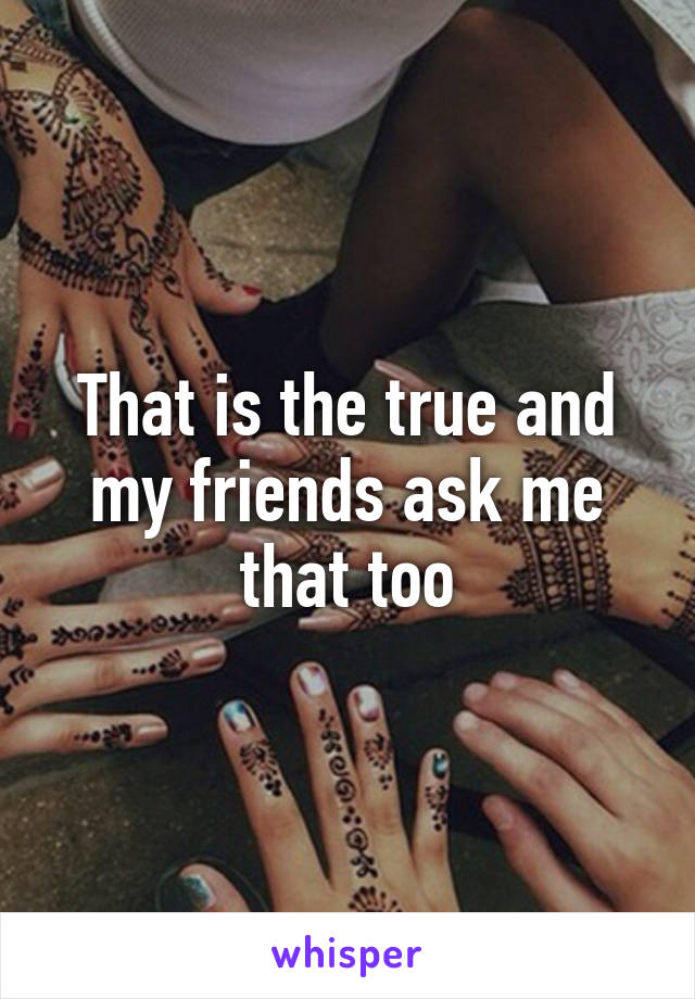 That is the true and my friends ask me that too