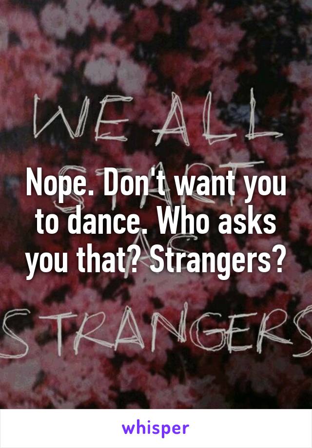 Nope. Don't want you to dance. Who asks you that? Strangers?