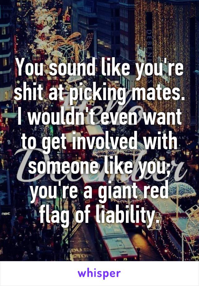 You sound like you're shit at picking mates. I wouldn't even want to get involved with someone like you; you're a giant red flag of liability.