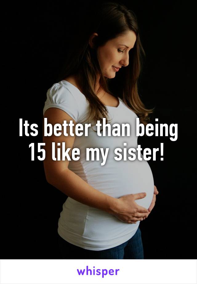 Its better than being 15 like my sister! 