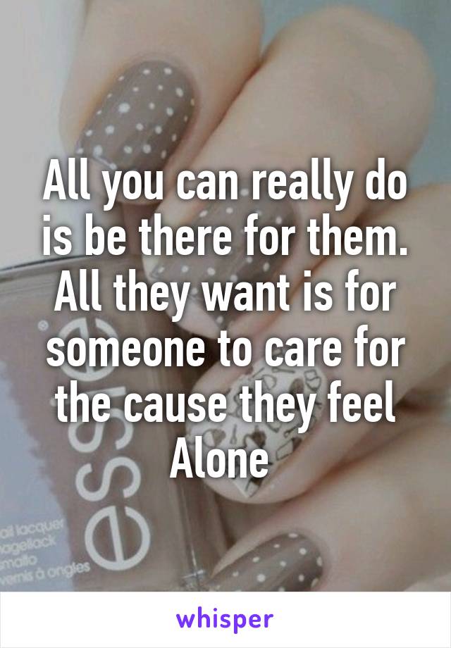 All you can really do is be there for them. All they want is for someone to care for the cause they feel Alone 