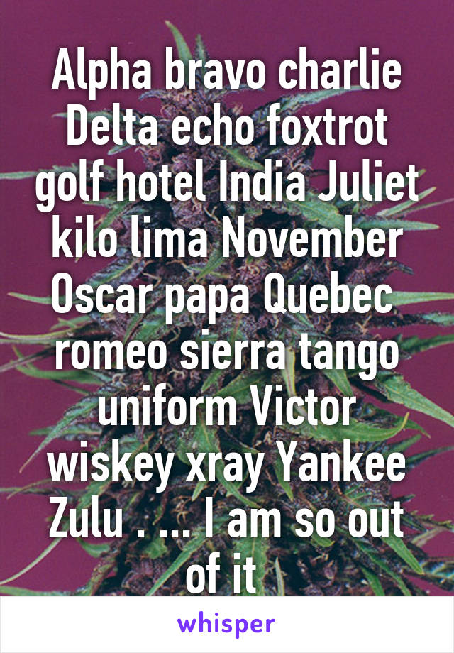 Alpha bravo charlie Delta echo foxtrot golf hotel India Juliet kilo lima November Oscar papa Quebec  romeo sierra tango uniform Victor wiskey xray Yankee Zulu . ... I am so out of it 