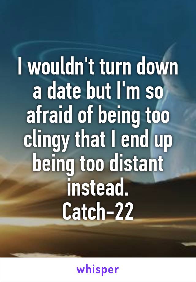 I wouldn't turn down a date but I'm so afraid of being too clingy that I end up being too distant instead.
Catch-22