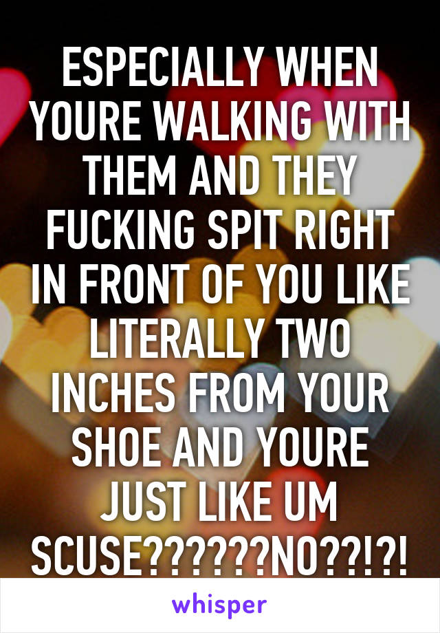 ESPECIALLY WHEN YOURE WALKING WITH THEM AND THEY FUCKING SPIT RIGHT IN FRONT OF YOU LIKE LITERALLY TWO INCHES FROM YOUR SHOE AND YOURE JUST LIKE UM SCUSE??????NO??!?!