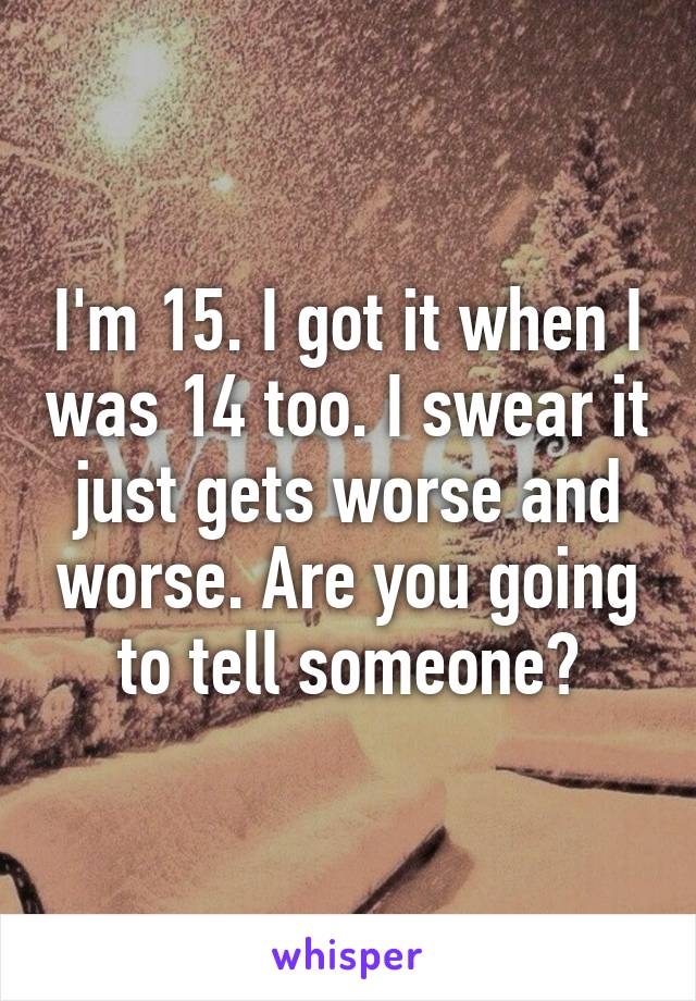 I'm 15. I got it when I was 14 too. I swear it just gets worse and worse. Are you going to tell someone?