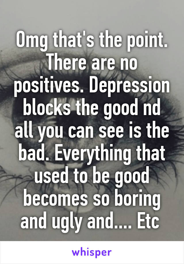 Omg that's the point. There are no positives. Depression blocks the good nd all you can see is the bad. Everything that used to be good becomes so boring and ugly and.... Etc 