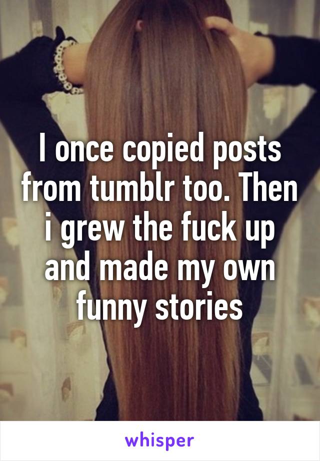 I once copied posts from tumblr too. Then i grew the fuck up and made my own funny stories