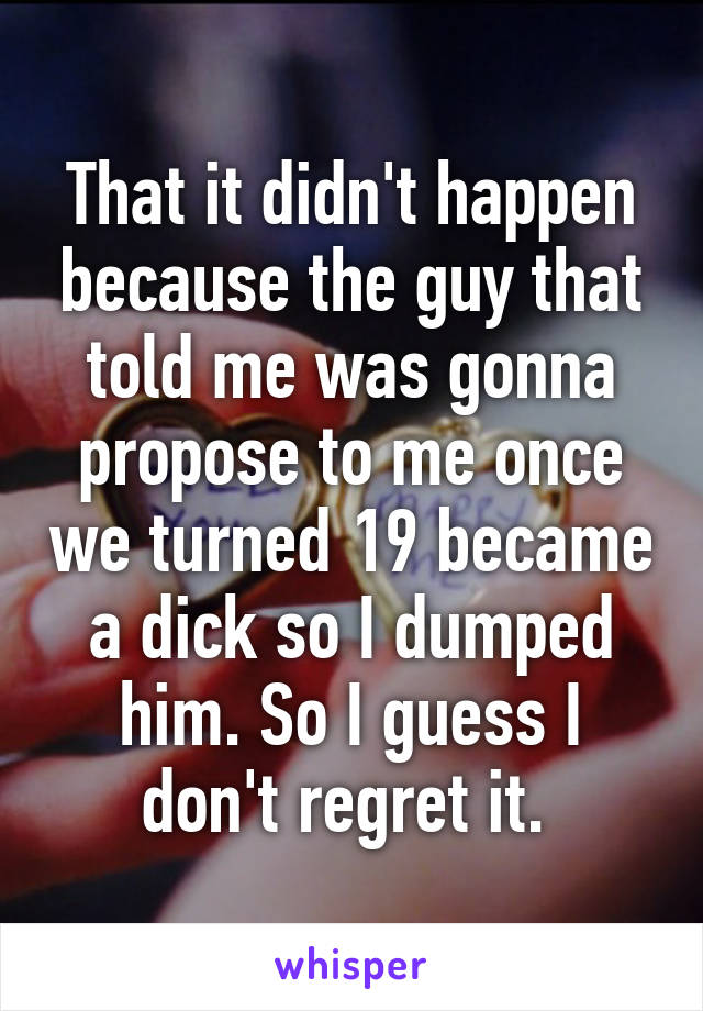 That it didn't happen because the guy that told me was gonna propose to me once we turned 19 became a dick so I dumped him. So I guess I don't regret it. 