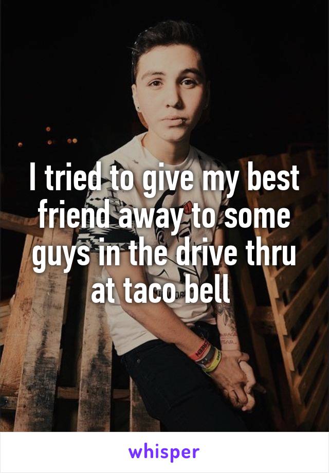 I tried to give my best friend away to some guys in the drive thru at taco bell 