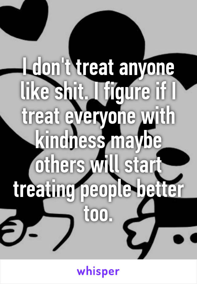 I don't treat anyone like shit. I figure if I treat everyone with kindness maybe others will start treating people better too.