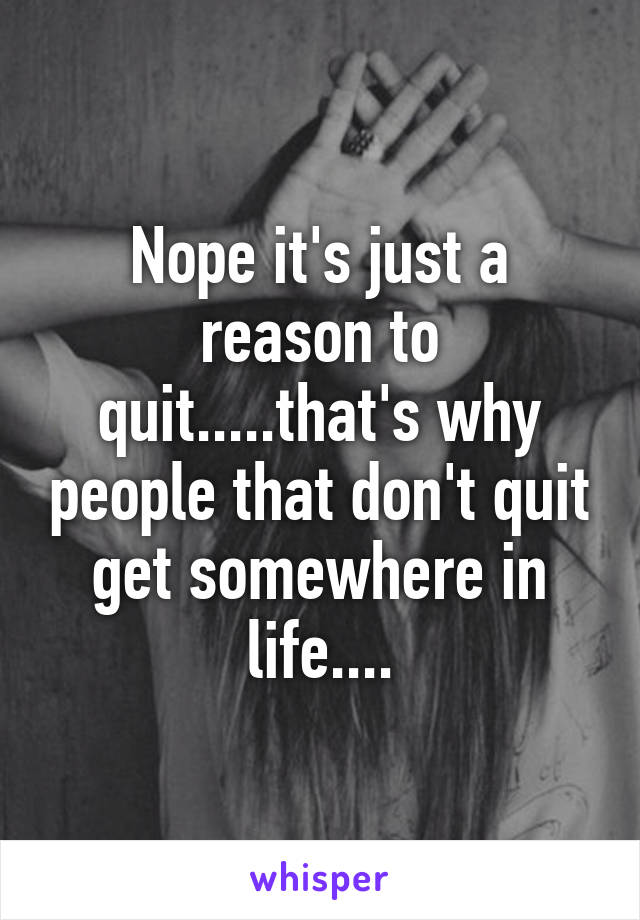 Nope it's just a reason to quit.....that's why people that don't quit get somewhere in life....