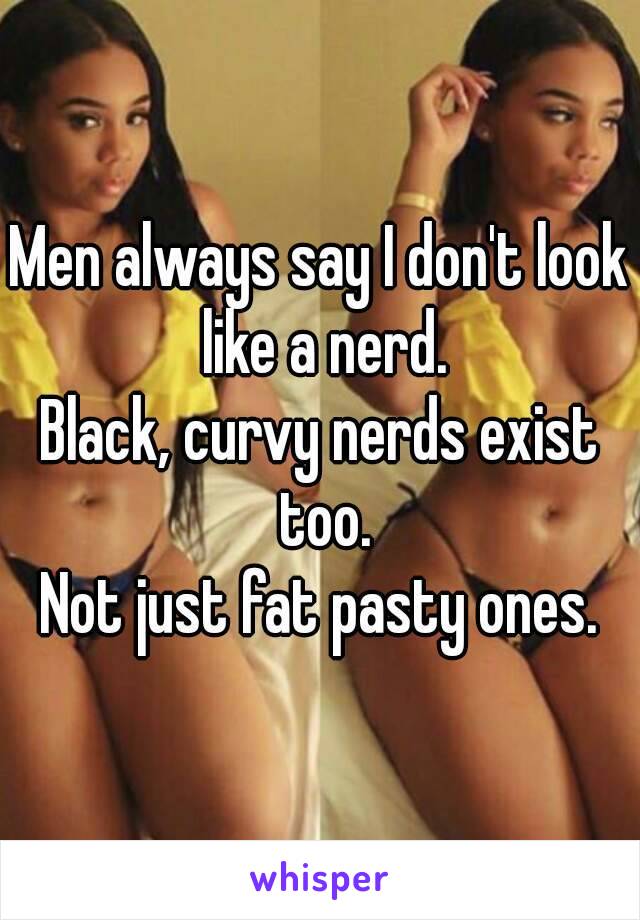 Men always say I don't look like a nerd.
Black, curvy nerds exist too.
Not just fat pasty ones.