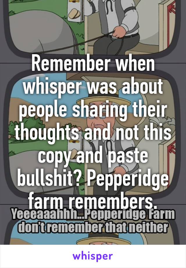 Remember when whisper was about people sharing their thoughts and not this copy and paste bullshit? Pepperidge farm remembers.