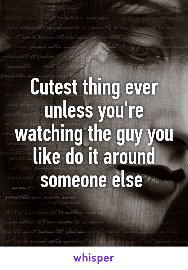 Cutest thing ever unless you're watching the guy you like do it around someone else 